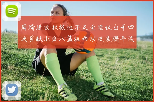 周琦进攻积极性不足全场仅出手四次贡献七分八篮板两助攻表现平淡