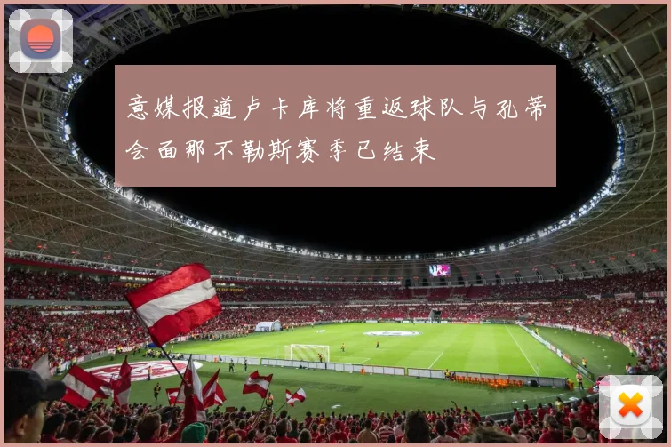 意媒报道卢卡库将重返球队与孔蒂会面那不勒斯赛季已结束