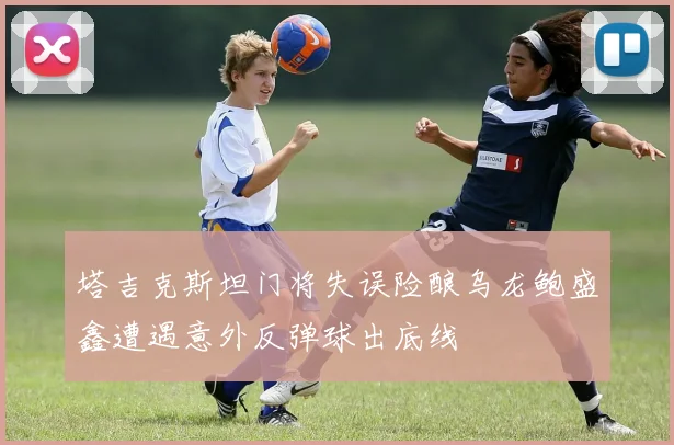 塔吉克斯坦门将失误险酿乌龙鲍盛鑫遭遇意外反弹球出底线