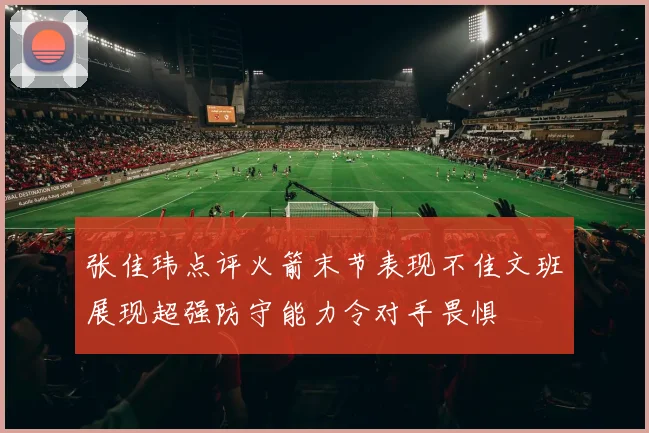 张佳玮点评火箭末节表现不佳文班展现超强防守能力令对手畏惧