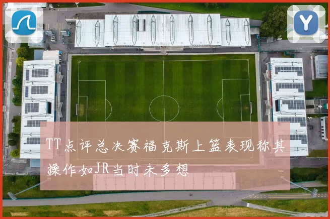 TT点评总决赛福克斯上篮表现称其操作如JR当时未多想