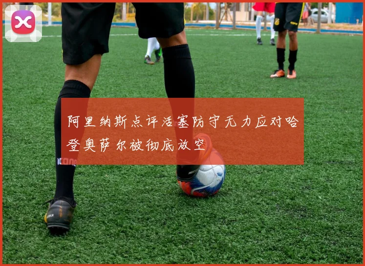 阿里纳斯点评活塞防守无力应对哈登奥萨尔被彻底放空