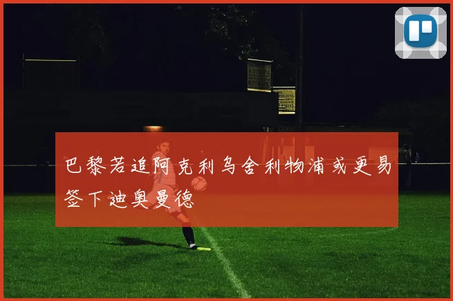 巴黎若追阿克利乌舍利物浦或更易签下迪奥曼德