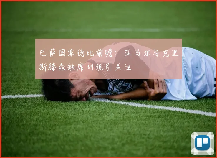 巴萨国家德比前瞻：亚马尔与克里斯滕森缺席训练引关注