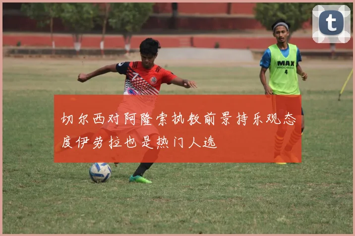 切尔西对阿隆索执教前景持乐观态度伊劳拉也是热门人选