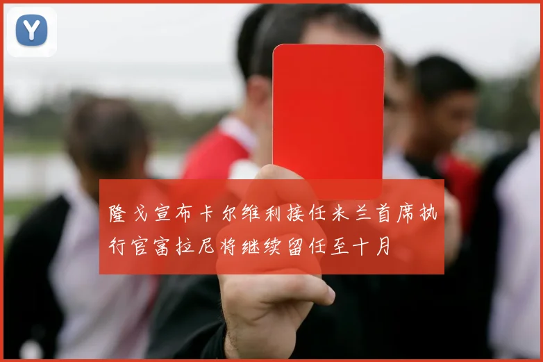 隆戈宣布卡尔维利接任米兰首席执行官富拉尼将继续留任至十月