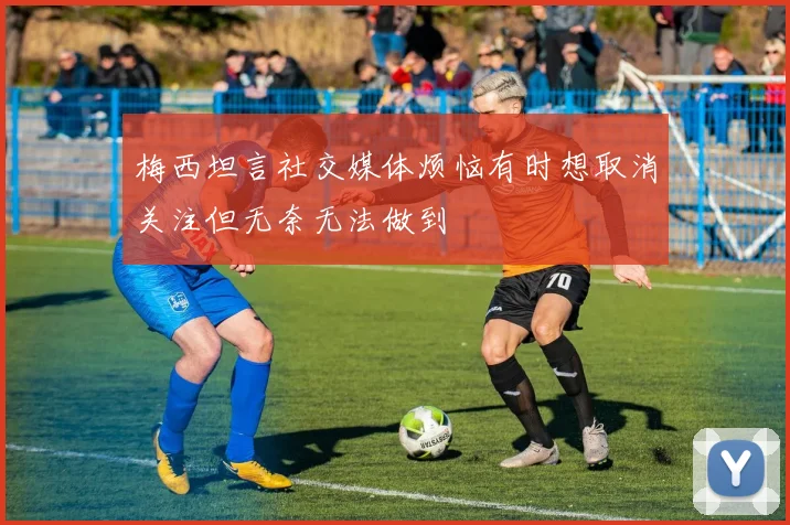 梅西坦言社交媒体烦恼有时想取消关注但无奈无法做到