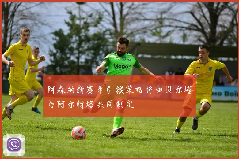 阿森纳新赛季引援策略将由贝尔塔与阿尔特塔共同制定