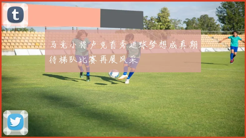 马竞小将卢克首秀进球梦想成真期待梯队比赛再展风采