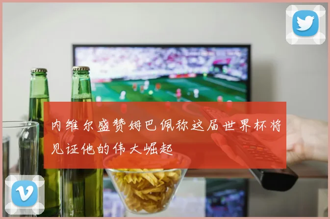 内维尔盛赞姆巴佩称这届世界杯将见证他的伟大崛起