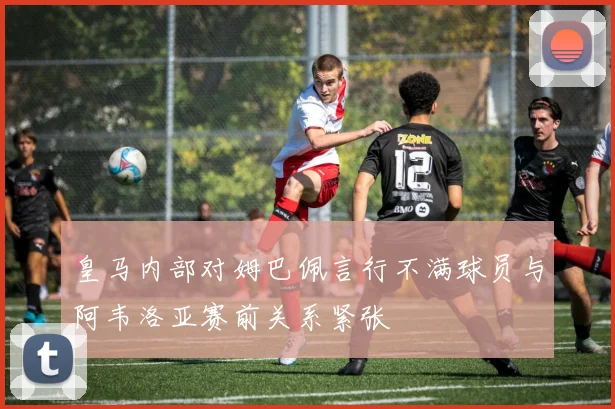 皇马内部对姆巴佩言行不满球员与阿韦洛亚赛前关系紧张