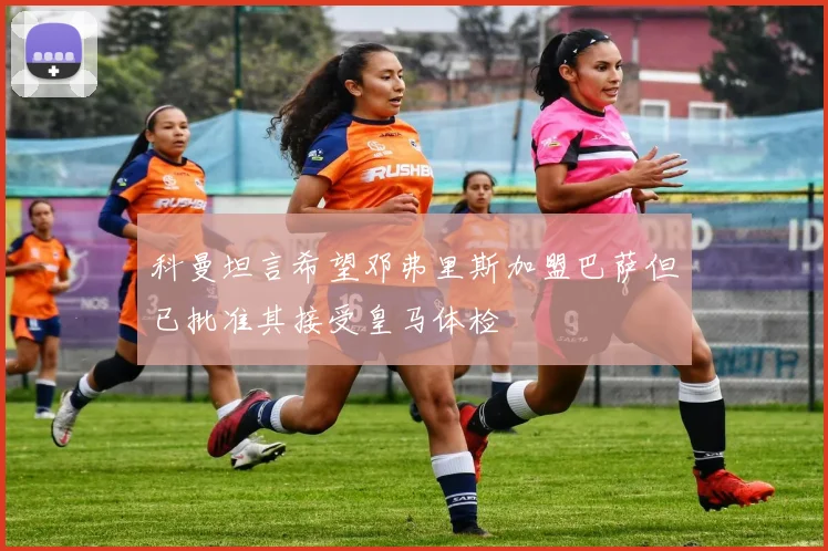 科曼坦言希望邓弗里斯加盟巴萨但已批准其接受皇马体检
