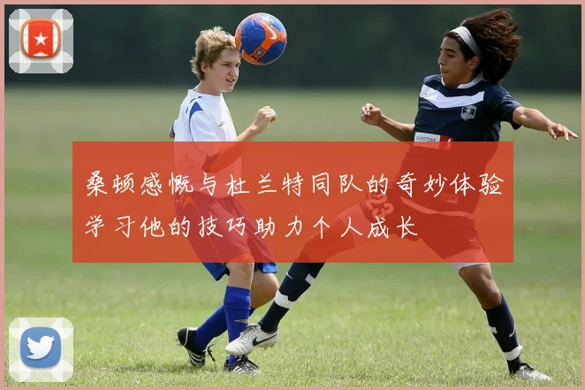 桑顿感慨与杜兰特同队的奇妙体验学习他的技巧助力个人成长
