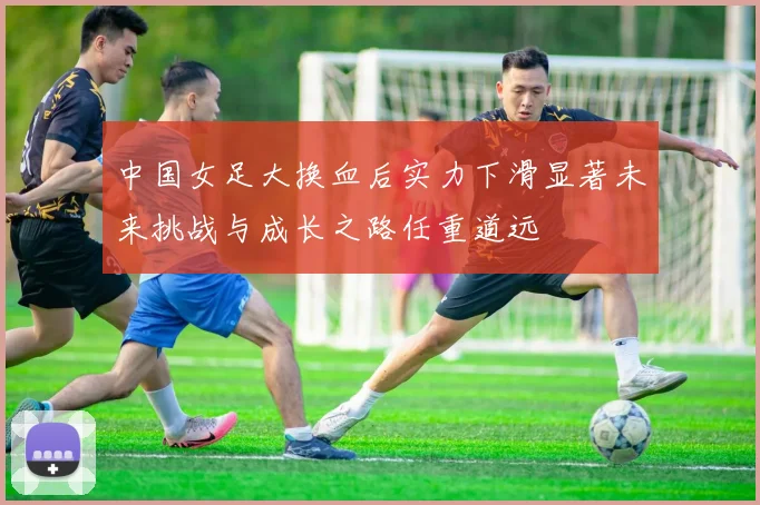 中国女足大换血后实力下滑显著未来挑战与成长之路任重道远