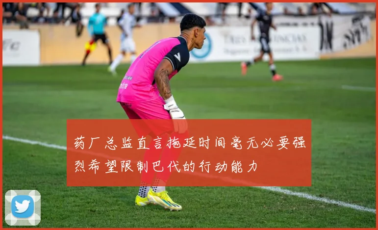 药厂总监直言拖延时间毫无必要强烈希望限制巴代的行动能力