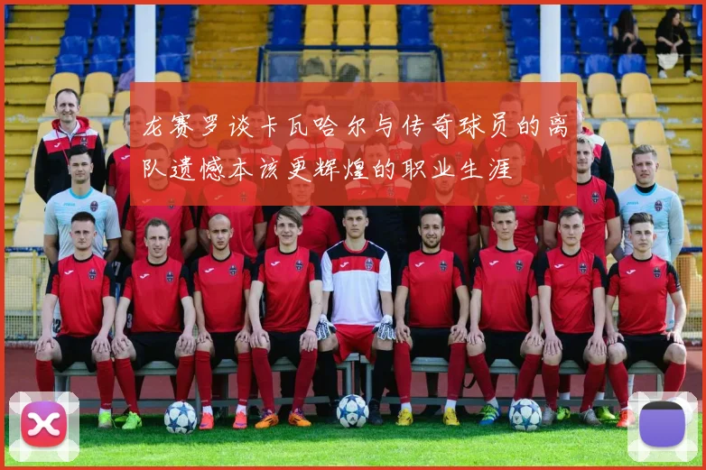 龙赛罗谈卡瓦哈尔与传奇球员的离队遗憾本该更辉煌的职业生涯