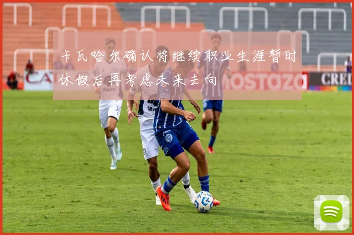 卡瓦哈尔确认将继续职业生涯暂时休假后再考虑未来去向