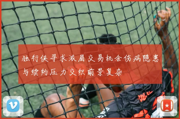 独行侠寻求浓眉交易机会伤病隐患与续约压力交织前景复杂