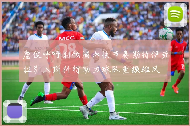 詹俊呼吁利物浦加快节奏期待伊劳拉引入斯科特助力球队重振雄风