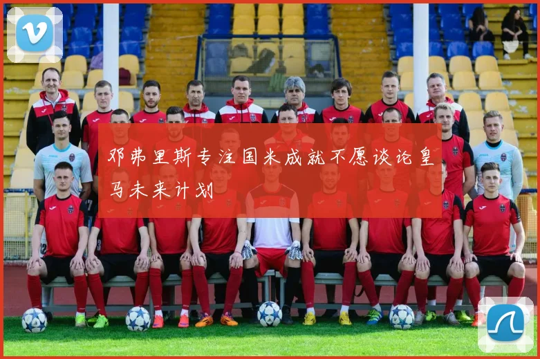 邓弗里斯专注国米成就不愿谈论皇马未来计划