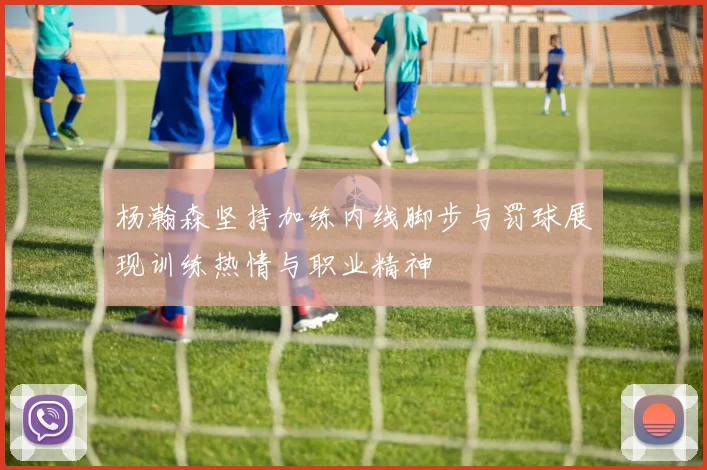 杨瀚森坚持加练内线脚步与罚球展现训练热情与职业精神