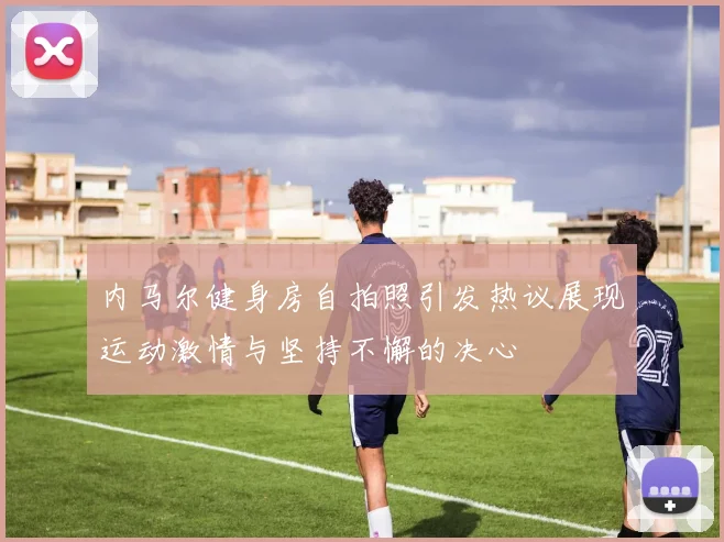 内马尔健身房自拍照引发热议展现运动激情与坚持不懈的决心