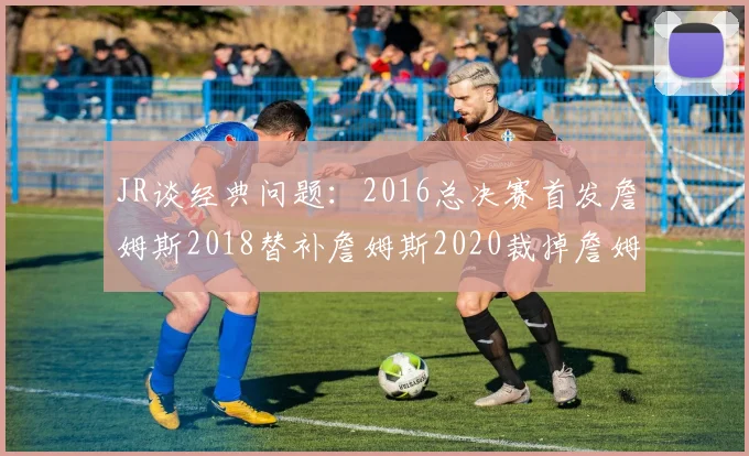 JR谈经典问题：2016总决赛首发詹姆斯2018替补詹姆斯2020裁掉詹姆斯的背后故事